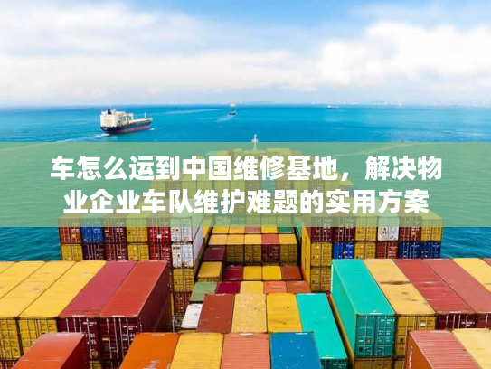 车怎么运到中国维修基地，解决物业企业车队维护难题的实用方案