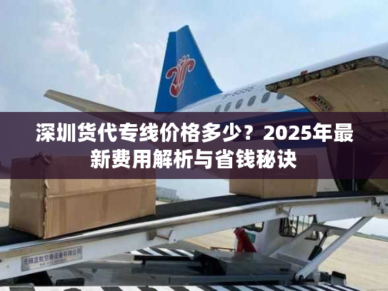 深圳货代专线价格多少？2025年最新费用解析与省钱秘诀