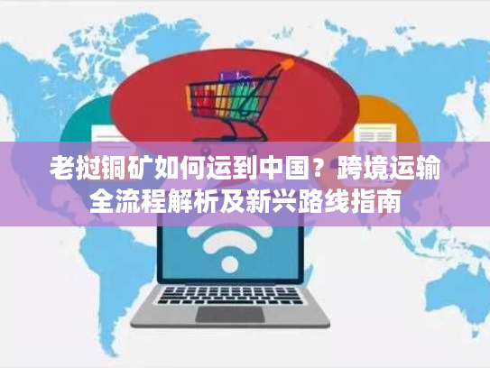 老挝铜矿如何运到中国？跨境运输全流程解析及新兴路线指南