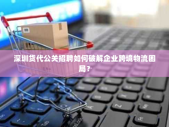 深圳货代公关招聘如何破解企业跨境物流困局？