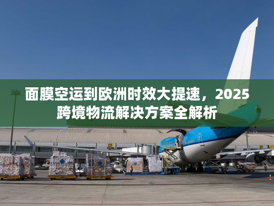 面膜空运到欧洲时效大提速，2025跨境物流解决方案全解析
