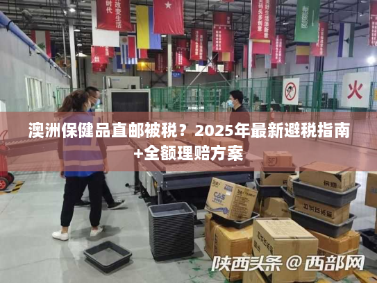 澳洲保健品直邮被税？2025年最新避税指南+全额理赔方案