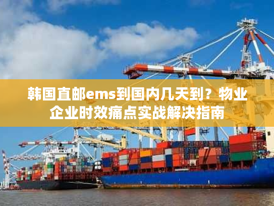 韩国直邮ems到国内几天到？物业企业时效痛点实战解决指南