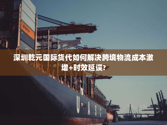 深圳乾元国际货代如何解决跨境物流成本激增+时效延误?