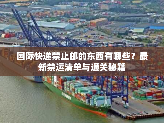 国际快递禁止邮的东西有哪些？最新禁运清单与通关秘籍