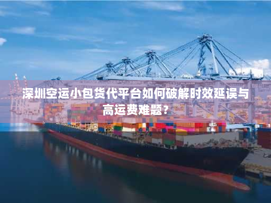 深圳空运小包货代平台如何破解时效延误与高运费难题？