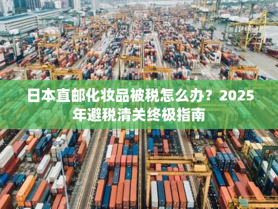 日本直邮化妆品被税怎么办？2025年避税清关终极指南