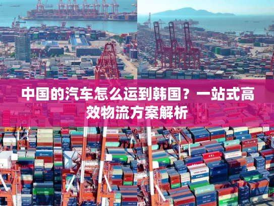 中国的汽车怎么运到韩国？一站式高效物流方案解析