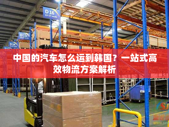 中国的汽车怎么运到韩国？一站式高效物流方案解析