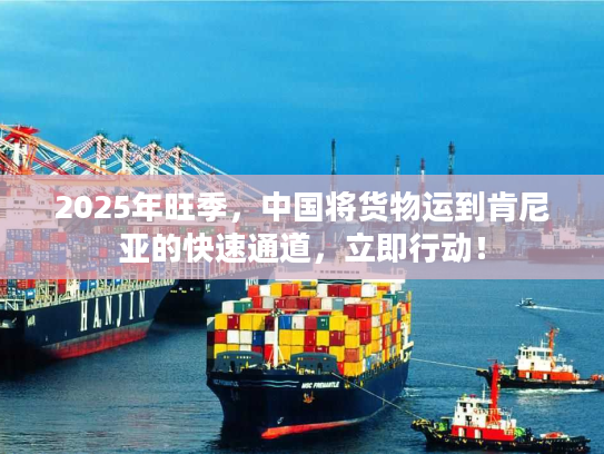 2025年旺季，中国将货物运到肯尼亚的快速通道，立即行动！