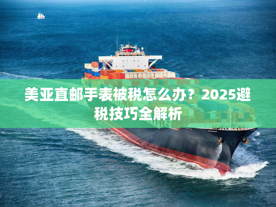 美亚直邮手表被税怎么办？2025避税技巧全解析