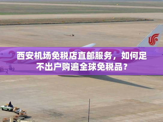 西安机场免税店直邮服务，如何足不出户购遍全球免税品？
