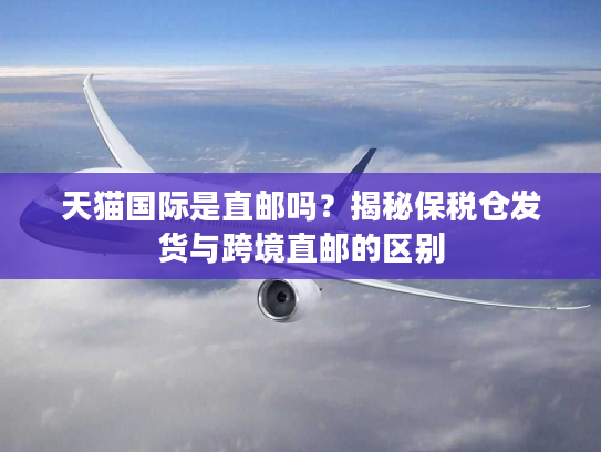 天猫国际是直邮吗？揭秘保税仓发货与跨境直邮的区别