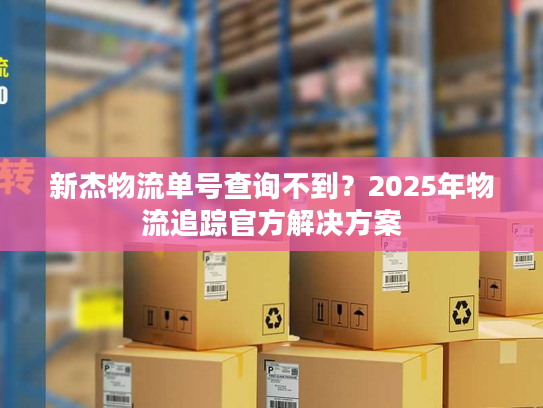 新杰物流单号查询不到？2025年物流追踪官方解决方案