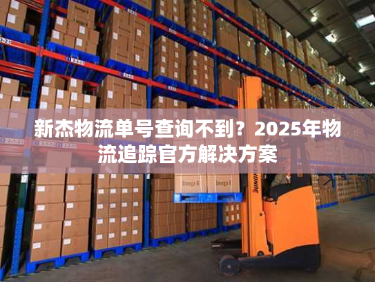 新杰物流单号查询不到？2025年物流追踪官方解决方案