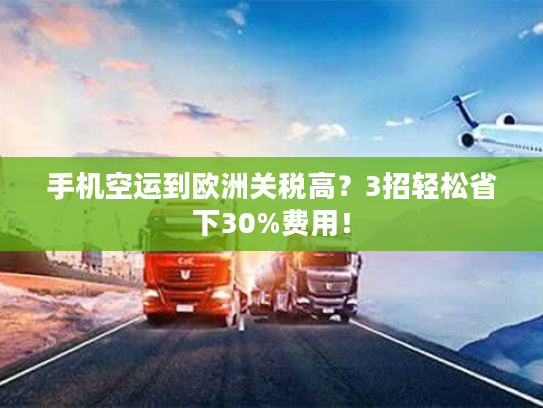 手机空运到欧洲关税高？3招轻松省下30%费用！
