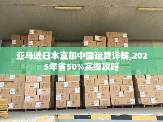 亚马逊日本直邮中国运费详解,2025年省50%实操攻略