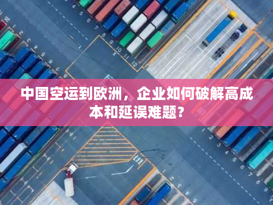 中国空运到欧洲，企业如何破解高成本和延误难题？