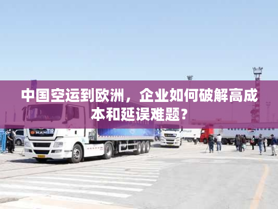 中国空运到欧洲，企业如何破解高成本和延误难题？
