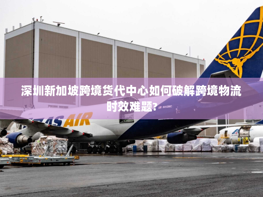 深圳新加坡跨境货代中心如何破解跨境物流时效难题?