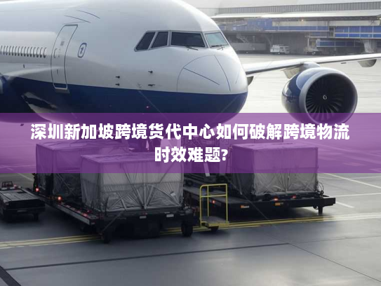 深圳新加坡跨境货代中心如何破解跨境物流时效难题?