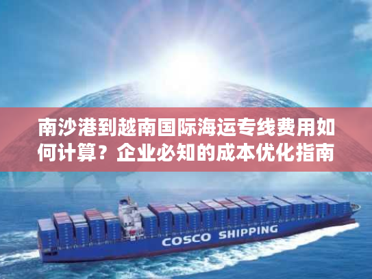 南沙港到越南国际海运专线费用如何计算？企业必知的成本优化指南