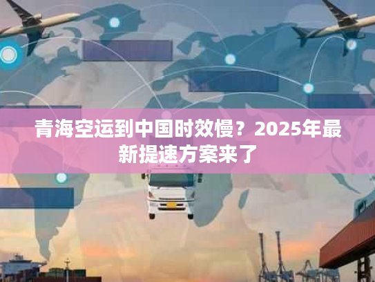 青海空运到中国时效慢？2025年最新提速方案来了
