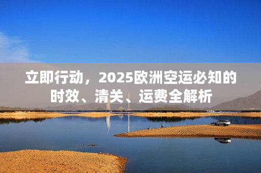 立即行动，2025欧洲空运必知的时效、清关、运费全解析