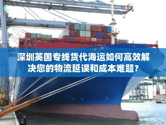 深圳英国专线货代海运如何高效解决您的物流延误和成本难题？