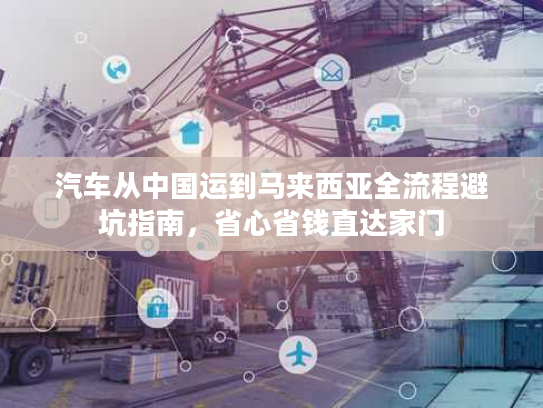 汽车从中国运到马来西亚全流程避坑指南，省心省钱直达家门