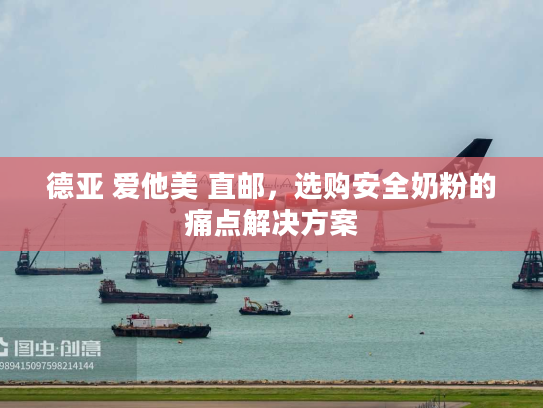 德亚 爱他美 直邮，选购安全奶粉的痛点解决方案