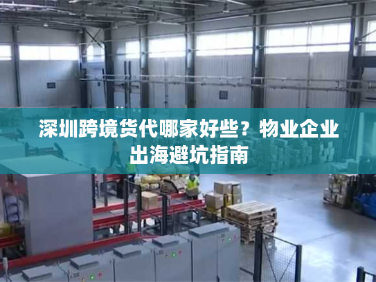 深圳跨境货代哪家好些？物业企业出海避坑指南