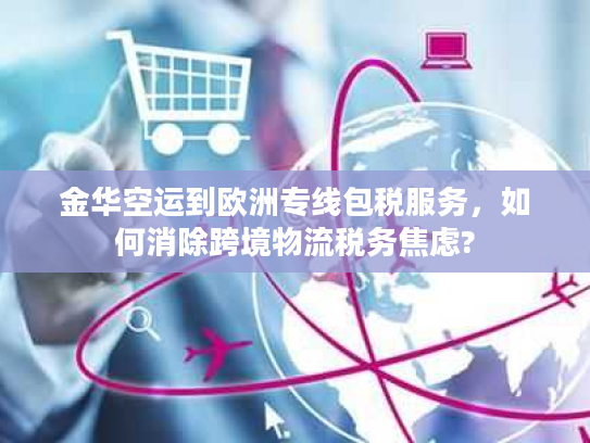 金华空运到欧洲专线包税服务，如何消除跨境物流税务焦虑?