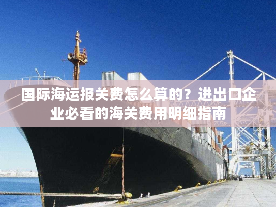 国际海运报关费怎么算的？进出口企业必看的海关费用明细指南