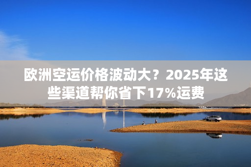 欧洲空运价格波动大？2025年这些渠道帮你省下17%运费