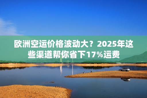 欧洲空运价格波动大？2025年这些渠道帮你省下17%运费