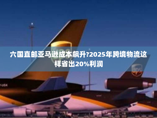 六国直邮亚马逊成本飙升?2025年跨境物流这样省出20%利润