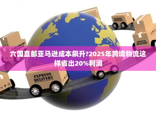 六国直邮亚马逊成本飙升?2025年跨境物流这样省出20%利润