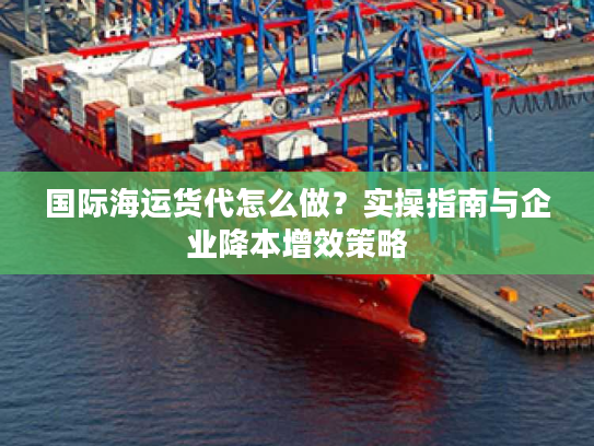 国际海运货代怎么做？实操指南与企业降本增效策略