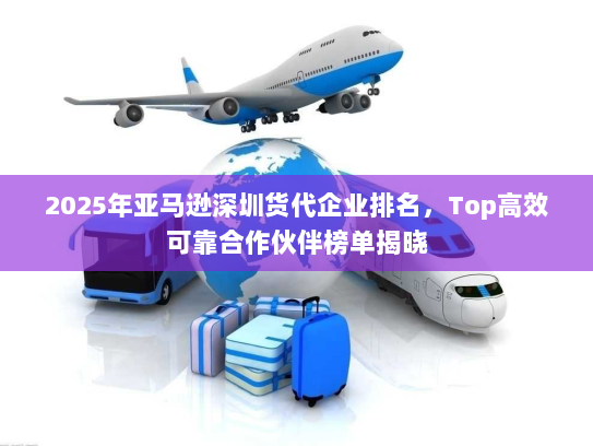 2025年亚马逊深圳货代企业排名，Top高效可靠合作伙伴榜单揭晓