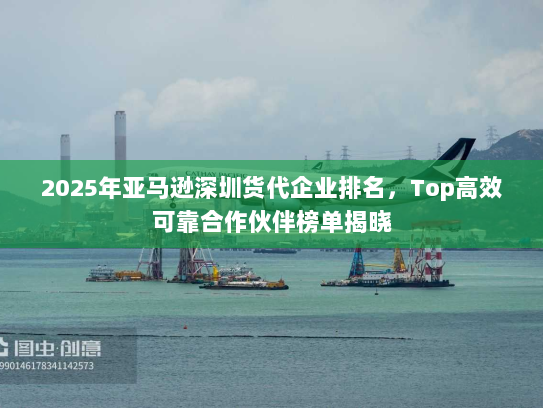 2025年亚马逊深圳货代企业排名，Top高效可靠合作伙伴榜单揭晓