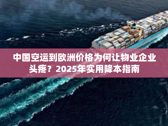 中国空运到欧洲价格为何让物业企业头疼？2025年实用降本指南