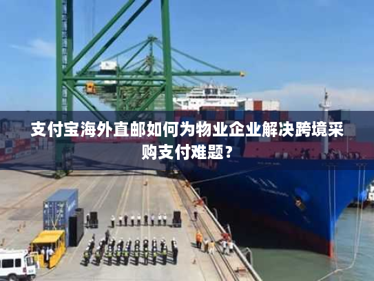 支付宝海外直邮如何为物业企业解决跨境采购支付难题？