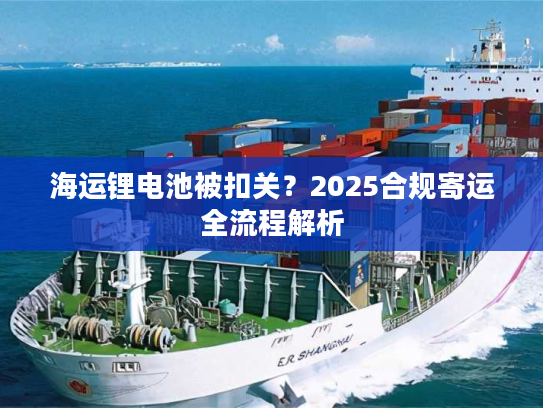 海运锂电池被扣关？2025合规寄运全流程解析