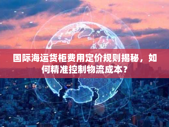 国际海运货柜费用定价规则揭秘，如何精准控制物流成本？