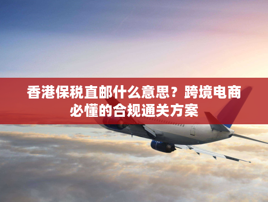 香港保税直邮什么意思？跨境电商必懂的合规通关方案