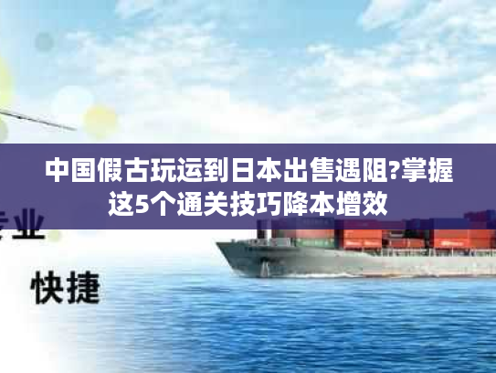 中国假古玩运到日本出售遇阻?掌握这5个通关技巧降本增效