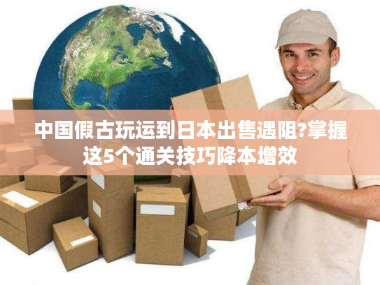 中国假古玩运到日本出售遇阻?掌握这5个通关技巧降本增效