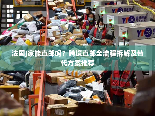 法国J家能直邮吗？跨境直邮全流程拆解及替代方案推荐
