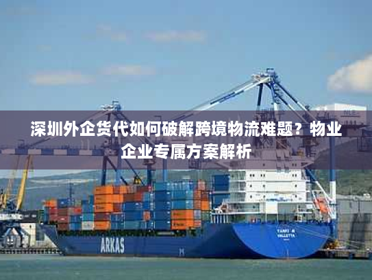 深圳外企货代如何破解跨境物流难题？物业企业专属方案解析